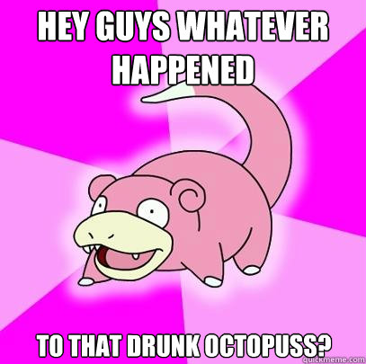 Hey guys whatever happened to that drunk octopuss?  Slowpoke