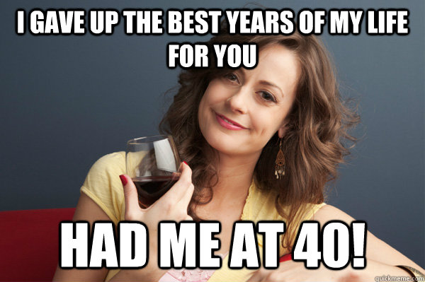 I gave up the best years of my life for you had me at 40!  Forever Resentful Mother