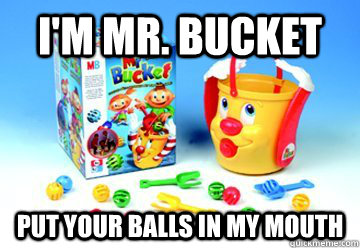 I'm Mr. bucket Put your balls in my mouth  