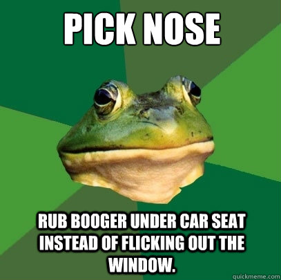 Pick nose rub booger under car seat instead of flicking out the window.  Foul Bachelor Frog