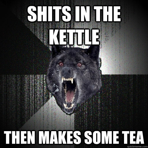 Shits in the kettle  then makes some tea  Insanity Wolf