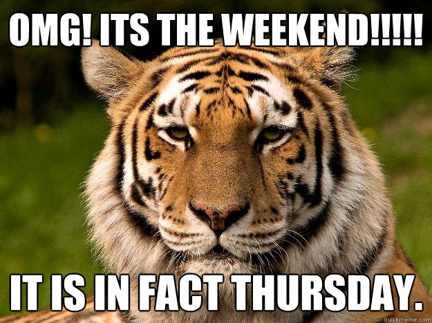 OMG! ITS THE WEEKEND!!!!!  It is in fact thursday.   