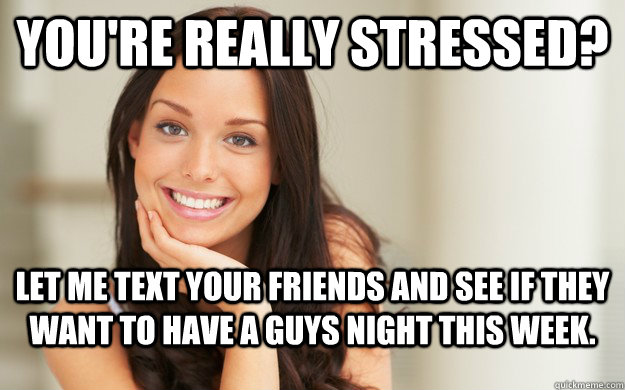 You're really stressed? Let me text your friends and see if they want to have a guys night this week.  Good Girl Gina