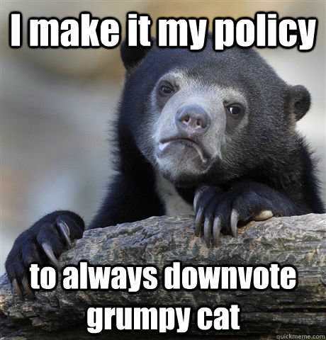 I make it my policy to always downvote grumpy cat  Confession Bear