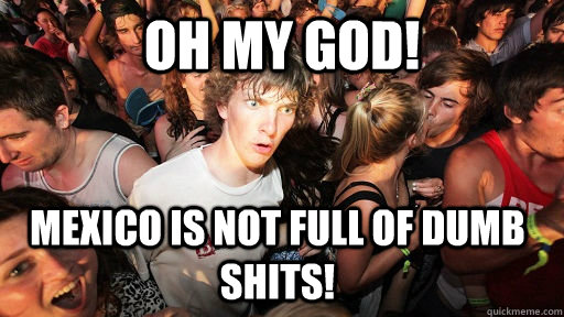 Oh My God! Mexico is not full of dumb shits!   Sudden Clarity Clarence