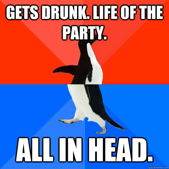 Gets drunk. Life of the party. All in head.  Socially Awesome Awkward Penguin