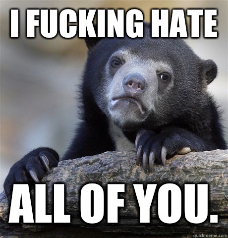 I Fucking hate  All of you.  Confession Bear