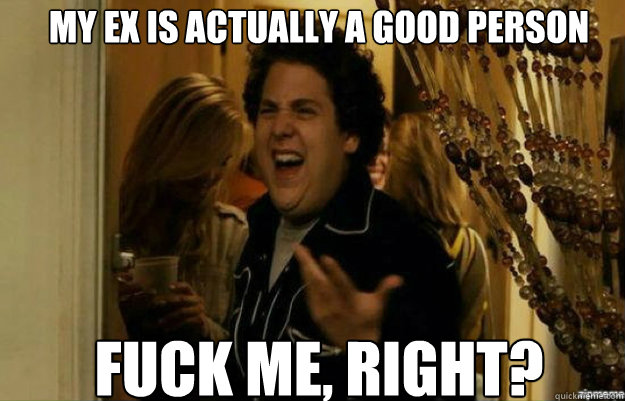 My Ex is actually a good person FUCK ME, RIGHT?  fuck me right
