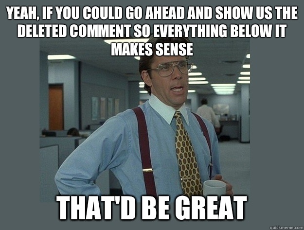 Yeah, if you could go ahead and show us the deleted comment so everything below it makes sense That'd be great  Office Space Lumbergh