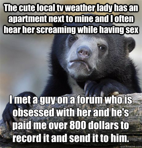 The cute local tv weather lady has an apartment next to mine and I often hear her screaming while having sex I met a guy on a forum who is obsessed with her and he's paid me over 800 dollars to record it and send it to him.    Confession Bear