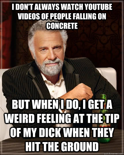 I don't always watch youtube videos of people falling on concrete But when I do, I get a weird feeling at the tip of my dick when they hit the ground - I don't always watch youtube videos of people falling on concrete But when I do, I get a weird feeling at the tip of my dick when they hit the ground  The Most Interesting Man In The World