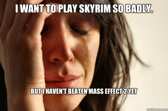 I want to play skyrim so badly. But i haven't beaten Mass Effect 2 yet  First World Problems