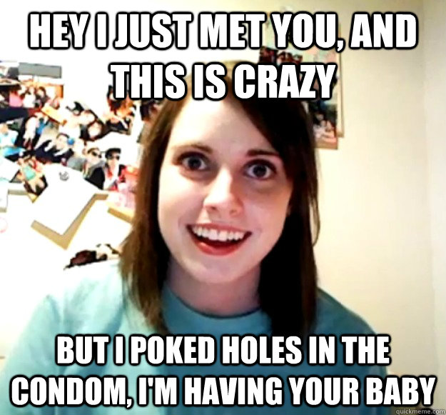 Hey i just met you, and this is crazy but I poked holes in the condom, i'm having your baby  Overly Attached Girlfriend