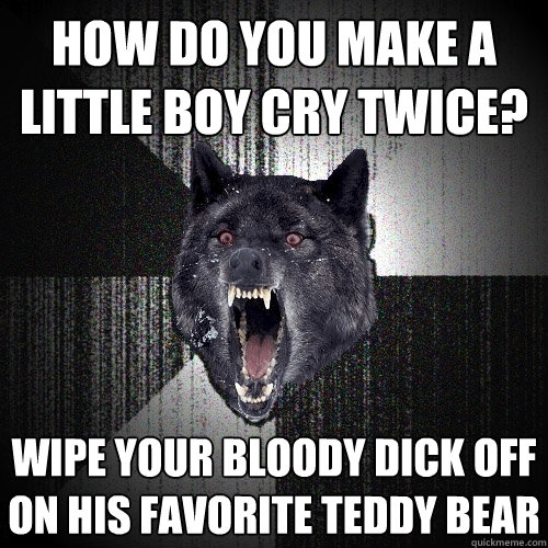 how do you make a little boy cry twice? wipe your bloody dick off on his favorite teddy bear  Insanity Wolf