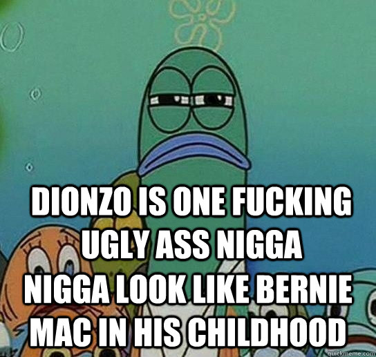 dionzo is one fucking ugly ass nigga nigga look like bernie mac in his childhood  Serious fish SpongeBob