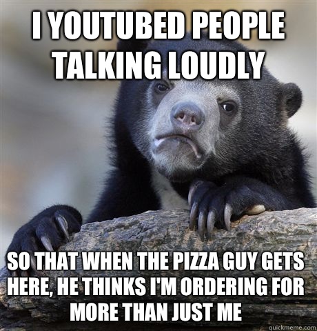 I youtubed people talking loudly  So that when the pizza guy gets here, he thinks I'm ordering for more than just me  Confession Bear
