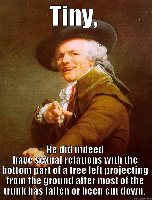 TINY, HE DID INDEED HAVE SEXUAL RELATIONS WITH THE BOTTOM PART OF A TREE LEFT PROJECTING FROM THE GROUND AFTER MOST OF THE TRUNK HAS FALLEN OR BEEN CUT DOWN.  Joseph Ducreux
