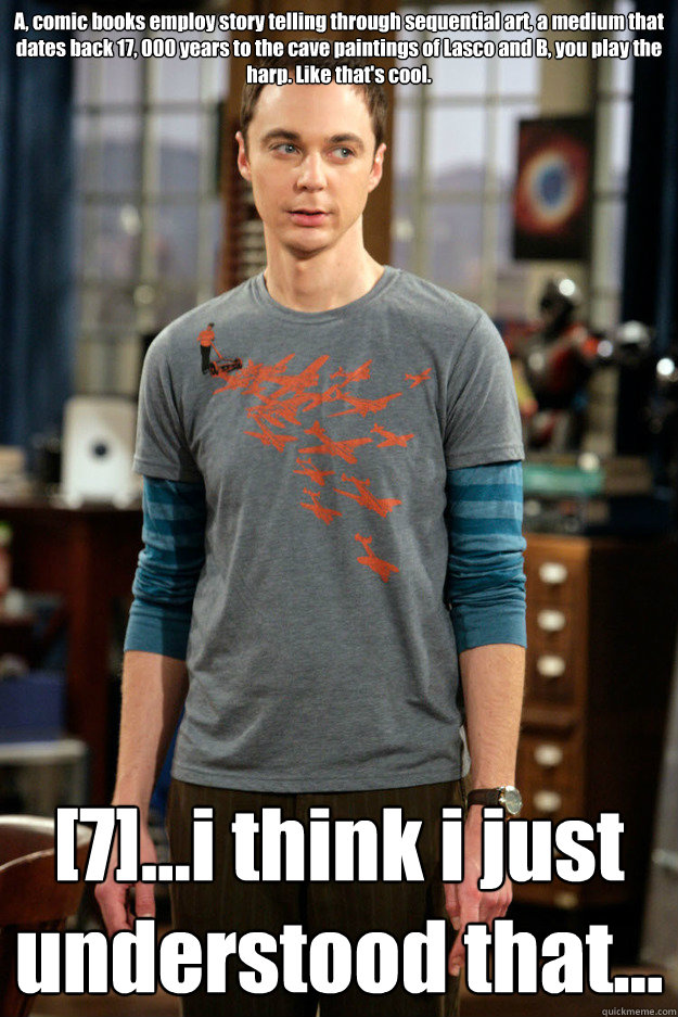 A, comic books employ story telling through sequential art, a medium that dates back 17, 000 years to the cave paintings of Lasco and B, you play the harp. Like that's cool. [7]...i think i just understood that... - A, comic books employ story telling through sequential art, a medium that dates back 17, 000 years to the cave paintings of Lasco and B, you play the harp. Like that's cool. [7]...i think i just understood that...  Misc