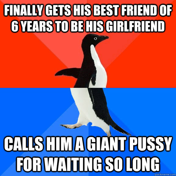 finally gets his best friend of 6 years to be his girlfriend Calls him a giant pussy for waiting so long  Socially Awesome Awkward Penguin