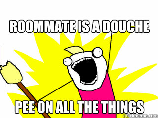 Roommate is a douche pee on all the things  All The Things