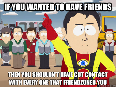 If you wanted to have friends Then you shouldn't have cut contact with every one that friendzoned you  Captain Hindsight