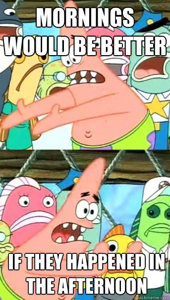 Mornings would be better  If they happened in the afternoon   Push it somewhere else Patrick