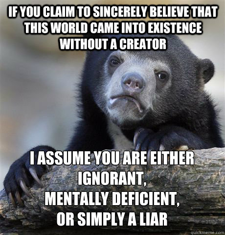 if you claim to sincerely believe that this world came into existence without a creator I assume you are either ignorant,
mentally deficient,
or SIMPLY A LIAR  Confession Bear