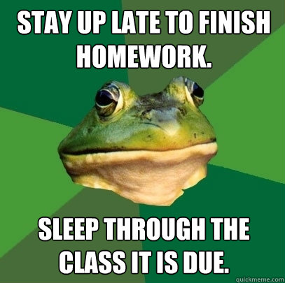 Stay up late to finish homework. Sleep through the class it is due.  Foul Bachelor Frog