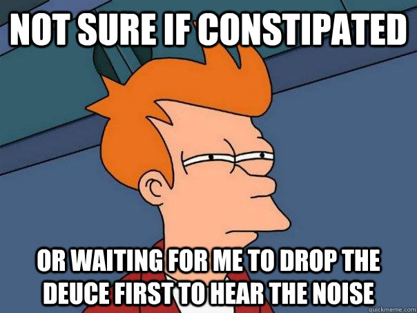 Not sure if constipated Or waiting for me to drop the deuce first to hear the noise  Futurama Fry