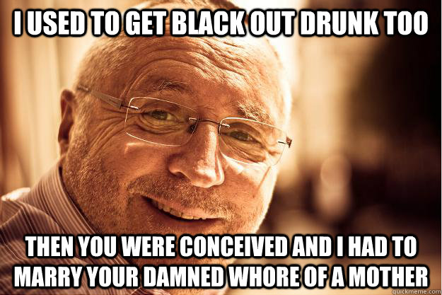 i used to get black out drunk too then you were conceived and i had to marry your damned whore of a mother  
