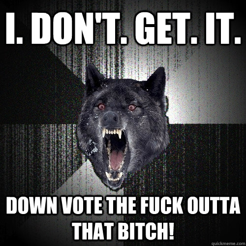i. don't. get. it. down vote the fuck outta that bitch!  Insanity Wolf