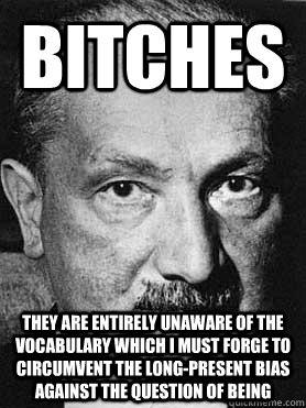Bitches They are entirely unaware of the vocabulary which I must forge to circumvent the long-present bias against the question of being  Heidegger