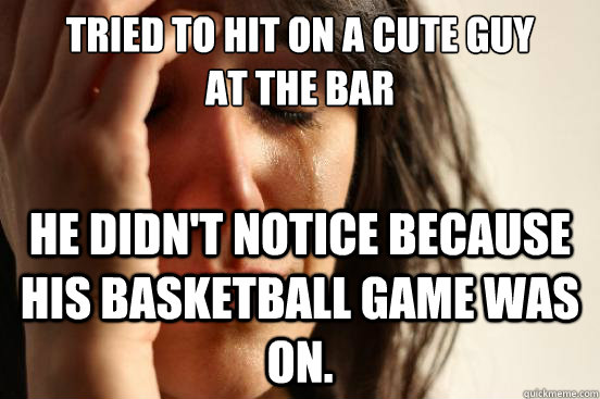 Tried to hit on a cute guy 
at the bar He didn't notice because his basketball game was on.  First World Problems