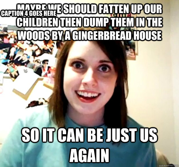 Maybe we should fatten up our children then dump them in the woods by a gingerbread house so it can be just us again  Caption 4 goes here  Overly Attached Girlfriend