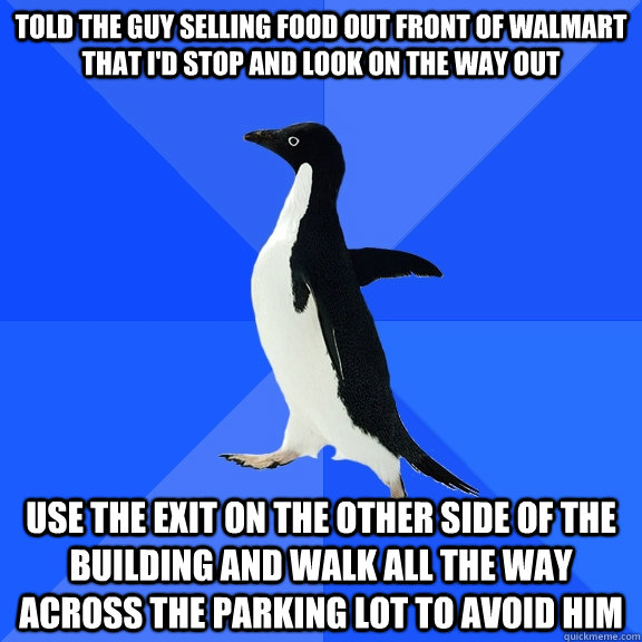 told the guy selling food out front of walmart that I'd stop and look on the way out use the exit on the other side of the building and walk all the way across the parking lot to avoid him  Socially Awkward Penguin