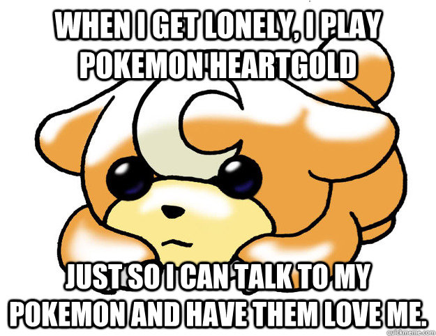 When I get lonely, I play pokemon HeartGold Just so I can talk to my pokemon and have them love me.  Confession Teddiursa