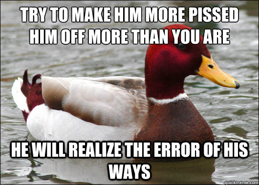 Try to make him more pissed him off more than you are
 He will realize the error of his ways  Malicious Advice Mallard