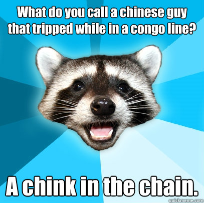 What do you call a chinese guy that tripped while in a congo line? A chink in the chain.   Lame Pun Coon