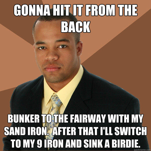 gonna hit it from the back bunker to the fairway with my sand iron.  After that I'll switch to my 9 iron and sink a birdie.  