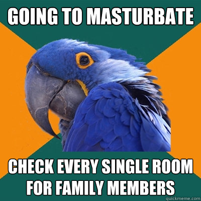 Going to masturbate check every single room for family members  Paranoid Parrot