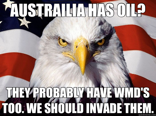 AUSTRAILIA HAS OIL? THEY PROBABLY HAVE WMD'S TOO. WE SHOULD INVADE THEM.  Evil American Eagle
