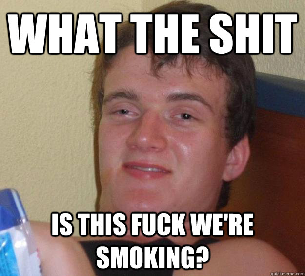 what the shit is this fuck we're smoking?  10 Guy
