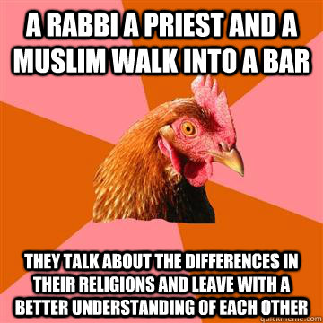 a rabbi a priest and a muslim walk into a bar they talk about the differences in their religions and leave with a better understanding of each other  - a rabbi a priest and a muslim walk into a bar they talk about the differences in their religions and leave with a better understanding of each other   Anti-Joke Chicken