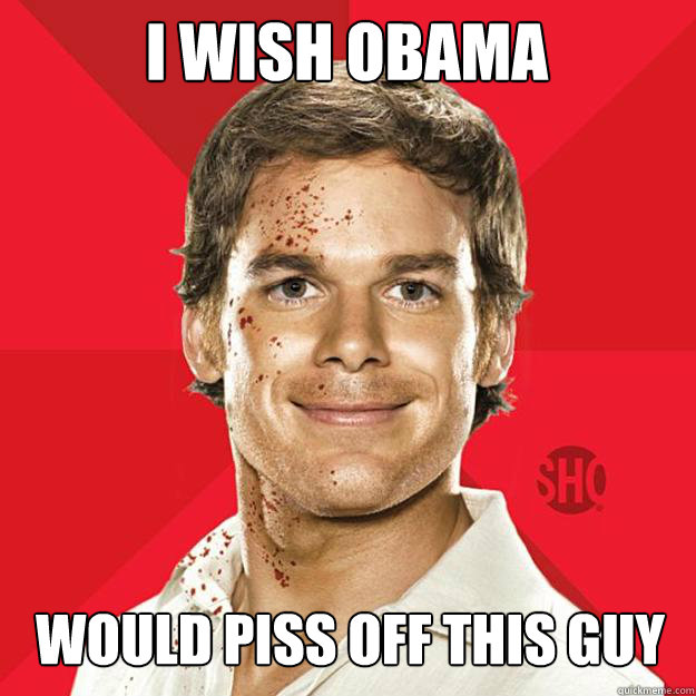 I wish OBAMA would piss off this guy  Dexter