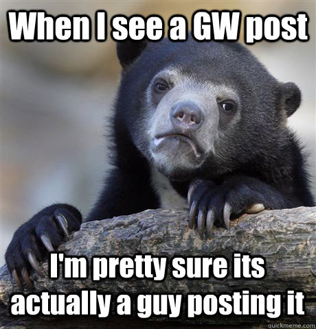 When I see a GW post I'm pretty sure its actually a guy posting it   Confession Bear