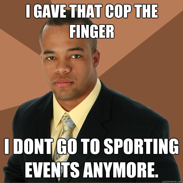 i gave that cop the finger i dont go to sporting events anymore.  Successful Black Man