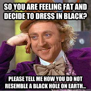 so you are feeling fat and decide to dress in black? please tell me how you do not resemble a black hole on earth...  Condescending Wonka