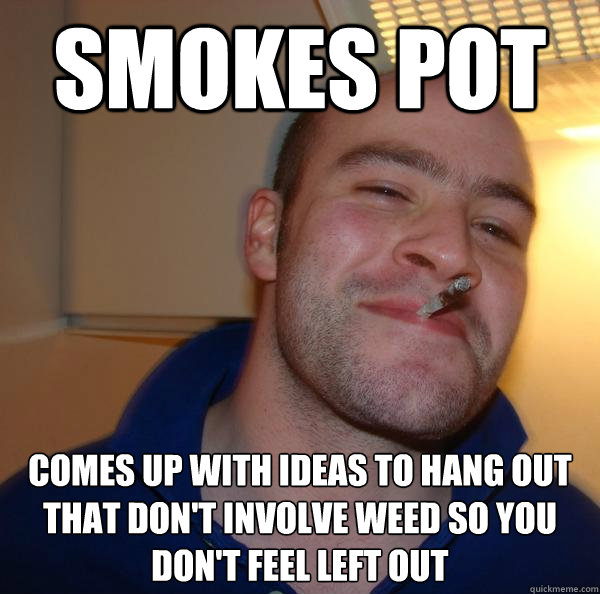 Smokes pot COmes up with ideas to hang out that don't involve weed so you don't feel left out - Smokes pot COmes up with ideas to hang out that don't involve weed so you don't feel left out  Misc