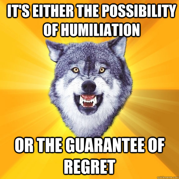 it's either the possibility of humiliation or the guarantee of regret  Courage Wolf