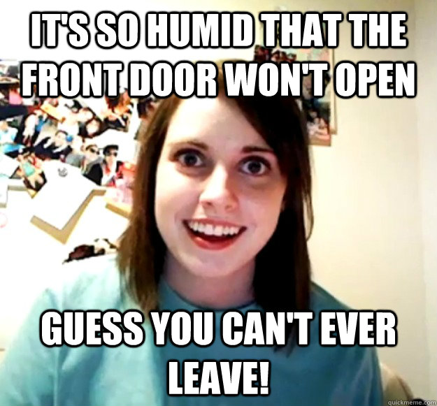 it's so humid that the front door won't open guess you can't ever leave!  Overly Attached Girlfriend